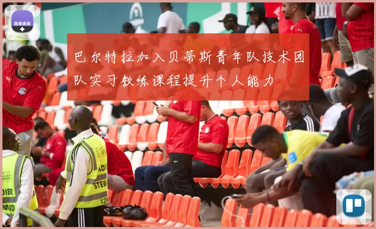 巴尔特拉加入贝蒂斯青年队技术团队实习教练课程提升个人能力