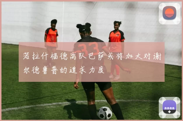 若拉什福德离队巴萨或将加大对谢尔德鲁普的追求力度