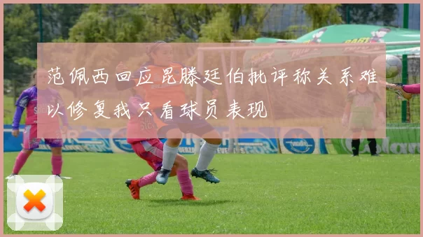 范佩西回应昆滕廷伯批评称关系难以修复我只看球员表现