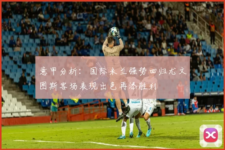 意甲分析：国际米兰强势回归尤文图斯客场表现出色再添胜利