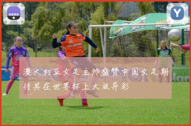 澳大利亚女足主帅盛赞中国女足期待其在世界杯上大放异彩