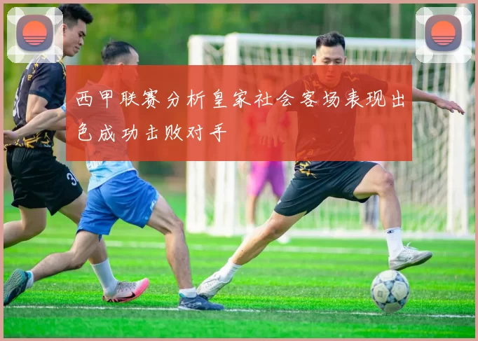 西甲联赛分析皇家社会客场表现出色成功击败对手